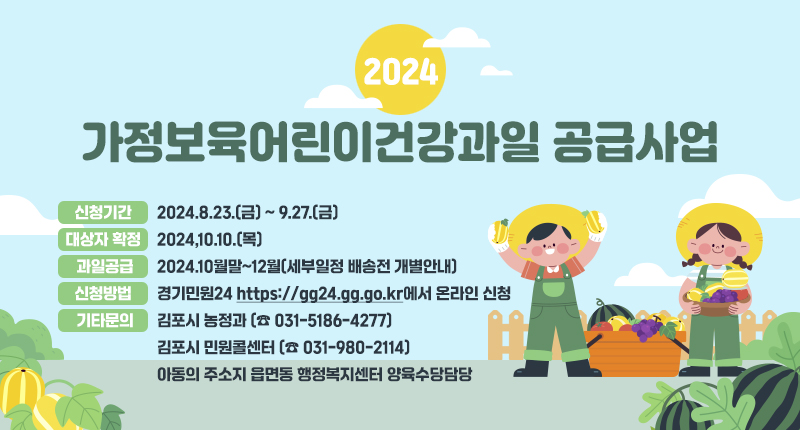 2024년 가정보육어린이건강과일 공급사업
◾ 신청기간 : 2024.8.23.(금)~9.27.(금)
◾ 대상자 확정 : 2024,10.10.(목)
◾ 과일공급 : 2024.10월말~12월(세부일정 배송전 개별안내)
- 신청방법 : 경기민원24(https://gg24.gg.go.kr에서 온라인 신청
- 기타문의 : 김포시 농정과(☎ 031-5186-4277)
김포시 민원콜센터(☎ 031-980-2114)
아동의 주소지 읍면동 행정복지센터 양육수당담당