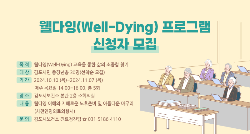 - 목적 : 웰다잉(Well-Dying) 교육을 통한 삶의 소중함 찾기
- 대상 : 김포시민 중장년층 30명(선착순 모집)
- 기간 : 2024.10.10.(목)~2024.11.07.(목)
매주 목요일 14:00~16:00, 총 5회
- 장소 : 김포시보건소 본관 2층 소회의실
- 내용 : 웰다잉 이해와 지혜로운 노후준비 및 아름다운 마무리(사전연명의료의향서)
- 문의 : 김포시보건소 진료검진팀 ☎ 031-5186-4110